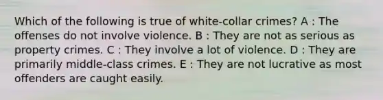 Which of the following is true of white-collar crimes? A : The offenses do not involve violence. B : They are not as serious as property crimes. C : They involve a lot of violence. D : They are primarily middle-class crimes. E : They are not lucrative as most offenders are caught easily.