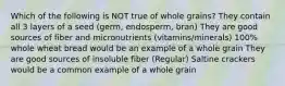 Which of the following is NOT true of whole grains? They contain all 3 layers of a seed (germ, endosperm, bran) They are good sources of fiber and micronutrients (vitamins/minerals) 100% whole wheat bread would be an example of a whole grain They are good sources of insoluble fiber (Regular) Saltine crackers would be a common example of a whole grain