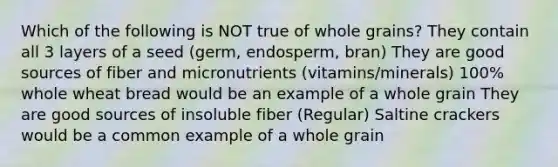 Which of the following is NOT true of whole grains? They contain all 3 layers of a seed (germ, endosperm, bran) They are good sources of fiber and micronutrients (vitamins/minerals) 100% whole wheat bread would be an example of a whole grain They are good sources of insoluble fiber (Regular) Saltine crackers would be a common example of a whole grain