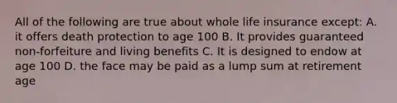 All of the following are true about whole life insurance except: A. it offers death protection to age 100 B. It provides guaranteed non-forfeiture and living benefits C. It is designed to endow at age 100 D. the face may be paid as a lump sum at retirement age