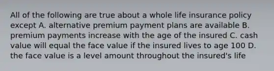 All of the following are true about a whole life insurance policy except A. alternative premium payment plans are available B. premium payments increase with the age of the insured C. cash value will equal the face value if the insured lives to age 100 D. the face value is a level amount throughout the insured's life