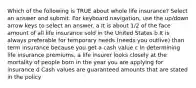 Which of the following is TRUE about whole life insurance? Select an answer and submit. For keyboard navigation, use the up/down arrow keys to select an answer. a It is about 1/2 of the face amount of all life insurance sold in the United States b It is always preferable for temporary needs (needs you outlive) than term insurance because you get a cash value c In determining life insurance premiums, a life insurer looks closely at the mortality of people born in the year you are applying for insurance d Cash values are guaranteed amounts that are stated in the policy