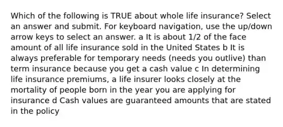 Which of the following is TRUE about whole life insurance? Select an answer and submit. For keyboard navigation, use the up/down arrow keys to select an answer. a It is about 1/2 of the face amount of all life insurance sold in the United States b It is always preferable for temporary needs (needs you outlive) than term insurance because you get a cash value c In determining life insurance premiums, a life insurer looks closely at the mortality of people born in the year you are applying for insurance d Cash values are guaranteed amounts that are stated in the policy