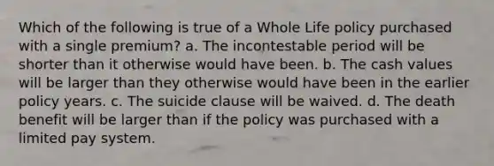 Which of the following is true of a Whole Life policy purchased with a single premium? a. The incontestable period will be shorter than it otherwise would have been. b. The cash values will be larger than they otherwise would have been in the earlier policy years. c. The suicide clause will be waived. d. The death benefit will be larger than if the policy was purchased with a limited pay system.