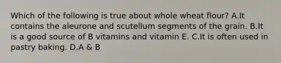 Which of the following is true about whole wheat flour? A.It contains the aleurone and scutellum segments of the grain. B.It is a good source of B vitamins and vitamin E. C.It is often used in pastry baking. D.A & B