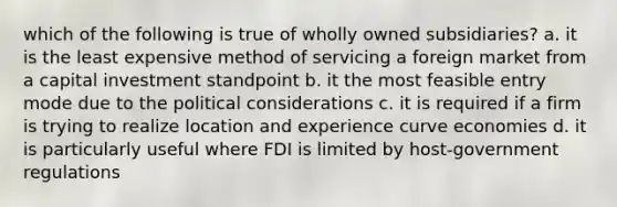 which of the following is true of wholly owned subsidiaries? a. it is the least expensive method of servicing a foreign market from a capital investment standpoint b. it the most feasible entry mode due to the political considerations c. it is required if a firm is trying to realize location and experience curve economies d. it is particularly useful where FDI is limited by host-government regulations