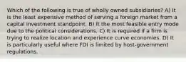 Which of the following is true of wholly owned subsidiaries? A) It is the least expensive method of serving a foreign market from a capital investment standpoint. B) It the most feasible entry mode due to the political considerations. C) It is required if a firm is trying to realize location and experience curve economies. D) It is particularly useful where FDI is limited by host-government regulations.