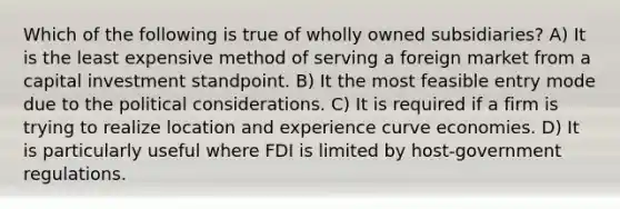 Which of the following is true of wholly owned subsidiaries? A) It is the least expensive method of serving a foreign market from a capital investment standpoint. B) It the most feasible entry mode due to the political considerations. C) It is required if a firm is trying to realize location and experience curve economies. D) It is particularly useful where FDI is limited by host-government regulations.