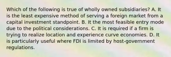 Which of the following is true of wholly owned subsidiaries? A. It is the least expensive method of serving a foreign market from a capital investment standpoint. B. It the most feasible entry mode due to the political considerations. C. It is required if a firm is trying to realize location and experience curve economies. D. It is particularly useful where FDI is limited by host-government regulations.