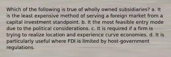 Which of the following is true of wholly owned subsidiaries? a. It is the least expensive method of serving a foreign market from a capital investment standpoint. b. It the most feasible entry mode due to the political considerations. c. It is required if a firm is trying to realize location and experience curve economies. d. It is particularly useful where FDI is limited by host-government regulations.