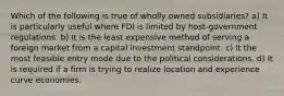 Which of the following is true of wholly owned subsidiaries? a) It is particularly useful where FDI is limited by host-government regulations. b) It is the least expensive method of serving a foreign market from a capital investment standpoint. c) It the most feasible entry mode due to the political considerations. d) It is required if a firm is trying to realize location and experience curve economies.