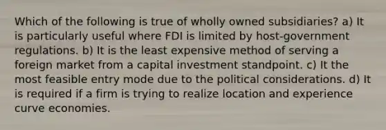 Which of the following is true of wholly owned subsidiaries? a) It is particularly useful where FDI is limited by host-government regulations. b) It is the least expensive method of serving a foreign market from a capital investment standpoint. c) It the most feasible entry mode due to the political considerations. d) It is required if a firm is trying to realize location and experience curve economies.