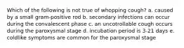Which of the following is not true of whopping cough? a. caused by a small gram-positive rod b. secondary infections can occur during the convalescent phase c. an uncotrollable cough occurs during the paroxysmal stage d. incubation period is 3-21 days e. coldlike symptoms are common for the paroxysmal stage