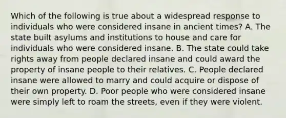 Which of the following is true about a widespread response to individuals who were considered insane in ancient times? A. The state built asylums and institutions to house and care for individuals who were considered insane. B. The state could take rights away from people declared insane and could award the property of insane people to their relatives. C. People declared insane were allowed to marry and could acquire or dispose of their own property. D. Poor people who were considered insane were simply left to roam the streets, even if they were violent.