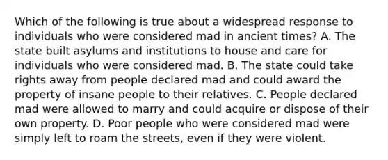 Which of the following is true about a widespread response to individuals who were considered mad in ancient times? A. The state built asylums and institutions to house and care for individuals who were considered mad. B. The state could take rights away from people declared mad and could award the property of insane people to their relatives. C. People declared mad were allowed to marry and could acquire or dispose of their own property. D. Poor people who were considered mad were simply left to roam the streets, even if they were violent.