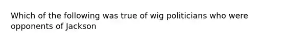 Which of the following was true of wig politicians who were opponents of Jackson