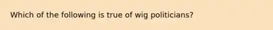 Which of the following is true of wig politicians?