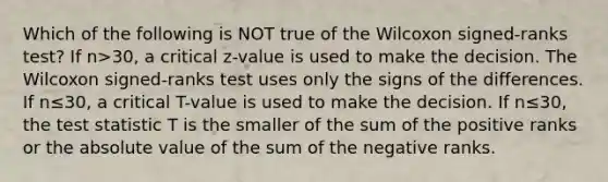 Which of the following is NOT true of the Wilcoxon​ signed-ranks test? If n>​30, a critical​ z-value is used to make the decision. The Wilcoxon​ signed-ranks test uses only the signs of the differences. If n≤​30, a critical​ T-value is used to make the decision. If n≤​30, the test statistic T is the smaller of the sum of the positive ranks or the absolute value of the sum of the negative ranks.