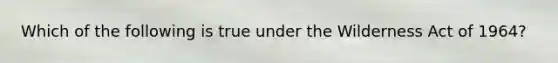 Which of the following is true under the Wilderness Act of 1964?