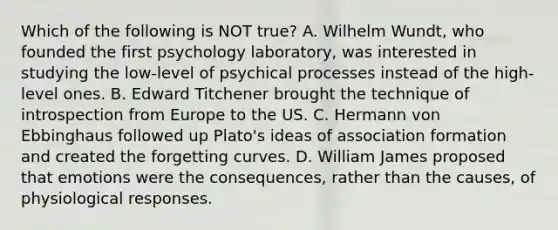 Which of the following is NOT true? A. Wilhelm Wundt, who founded the first psychology laboratory, was interested in studying the low-level of psychical processes instead of the high-level ones. B. Edward Titchener brought the technique of introspection from Europe to the US. C. Hermann von Ebbinghaus followed up Plato's ideas of association formation and created the forgetting curves. D. William James proposed that emotions were the consequences, rather than the causes, of physiological responses.