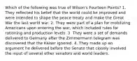 Which of the following was true of Wilson's Fourteen Points? 1. They reflected his belief that the world could be improved and were intended to shape the peace treaty and make the Great War the last world war. 2. They were part of a plan for mobilizing Americans upon entering the war, which included rules for rationing and production levels. 3. They were a set of demands delivered to Germany after the Zimmermann telegram was discovered that the Kaiser ignored. 4. They made up an argument he delivered before the Senate that closely involved the input of several other senators and world leaders.