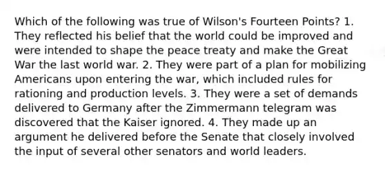 Which of the following was true of Wilson's Fourteen Points? 1. They reflected his belief that the world could be improved and were intended to shape the peace treaty and make the Great War the last world war. 2. They were part of a plan for mobilizing Americans upon entering the war, which included rules for rationing and production levels. 3. They were a set of demands delivered to Germany after the Zimmermann telegram was discovered that the Kaiser ignored. 4. They made up an argument he delivered before the Senate that closely involved the input of several other senators and world leaders.