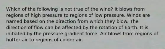 Which of the following is not true of the wind? It blows from regions of high pressure to regions of low pressure. Winds are named based on the direction from which they blow. The direction of flow can be affected by the rotation of Earth. It is initiated by the pressure gradient force. Air blows from regions of hotter air to regions of colder air.