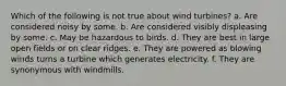 Which of the following is not true about wind turbines? a. Are considered noisy by some. b. Are considered visibly displeasing by some. c. May be hazardous to birds. d. They are best in large open fields or on clear ridges. e. They are powered as blowing winds turns a turbine which generates electricity. f. They are synonymous with windmills.