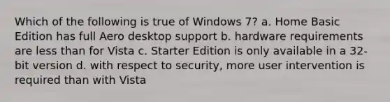 Which of the following is true of Windows 7? a. Home Basic Edition has full Aero desktop support b. hardware requirements are less than for Vista c. Starter Edition is only available in a 32-bit version d. with respect to security, more user intervention is required than with Vista