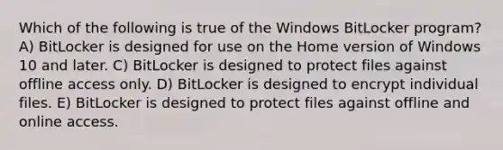 Which of the following is true of the Windows BitLocker program? A) BitLocker is designed for use on the Home version of Windows 10 and later. C) BitLocker is designed to protect files against offline access only. D) BitLocker is designed to encrypt individual files. E) BitLocker is designed to protect files against offline and online access.