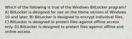 Which of the following is true of the Windows BitLocker program? A) BitLocker is designed for use on the Home version of Windows 10 and later. B) BitLocker is designed to encrypt individual files. C) BitLocker is designed to protect files against offline access only. D) BitLocker is designed to protect files against offline and online access.