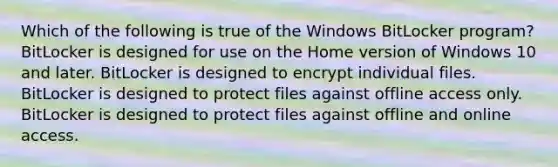 Which of the following is true of the Windows BitLocker program? BitLocker is designed for use on the Home version of Windows 10 and later. BitLocker is designed to encrypt individual files. BitLocker is designed to protect files against offline access only. BitLocker is designed to protect files against offline and online access.