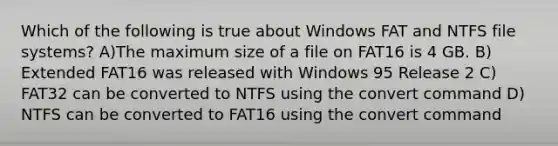 Which of the following is true about Windows FAT and NTFS file systems? A)The maximum size of a file on FAT16 is 4 GB. B) Extended FAT16 was released with Windows 95 Release 2 C) FAT32 can be converted to NTFS using the convert command D) NTFS can be converted to FAT16 using the convert command