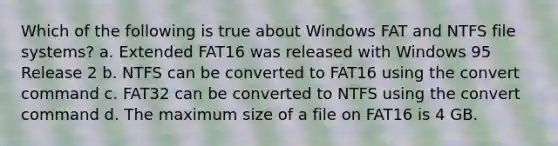 Which of the following is true about Windows FAT and NTFS file systems? a. Extended FAT16 was released with Windows 95 Release 2 b. NTFS can be converted to FAT16 using the convert command c. FAT32 can be converted to NTFS using the convert command d. The maximum size of a file on FAT16 is 4 GB.