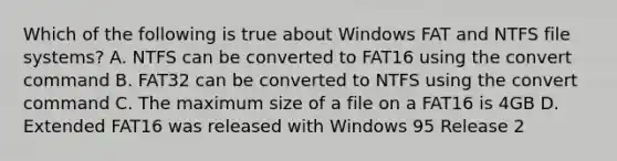 Which of the following is true about Windows FAT and NTFS file systems? A. NTFS can be converted to FAT16 using the convert command B. FAT32 can be converted to NTFS using the convert command C. The maximum size of a file on a FAT16 is 4GB D. Extended FAT16 was released with Windows 95 Release 2