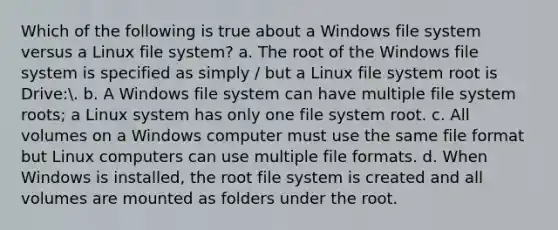 Which of the following is true about a Windows file system versus a Linux file system? a. The root of the Windows file system is specified as simply / but a Linux file system root is Drive:. b. A Windows file system can have multiple file system roots; a Linux system has only one file system root. c. All volumes on a Windows computer must use the same file format but Linux computers can use multiple file formats. d. When Windows is installed, the root file system is created and all volumes are mounted as folders under the root.