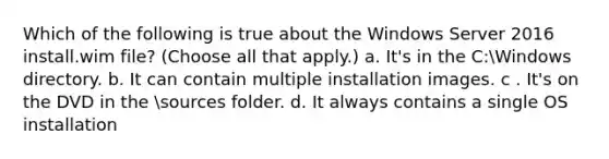 Which of the following is true about the Windows Server 2016 install.wim file? (Choose all that apply.) a. It's in the C:Windows directory. b. It can contain multiple installation images. c . It's on the DVD in the sources folder. d. It always contains a single OS installation