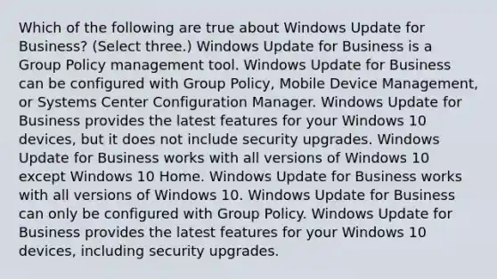 Which of the following are true about Windows Update for Business? (Select three.) Windows Update for Business is a Group Policy management tool. Windows Update for Business can be configured with Group Policy, Mobile Device Management, or Systems Center Configuration Manager. Windows Update for Business provides the latest features for your Windows 10 devices, but it does not include security upgrades. Windows Update for Business works with all versions of Windows 10 except Windows 10 Home. Windows Update for Business works with all versions of Windows 10. Windows Update for Business can only be configured with Group Policy. Windows Update for Business provides the latest features for your Windows 10 devices, including security upgrades.