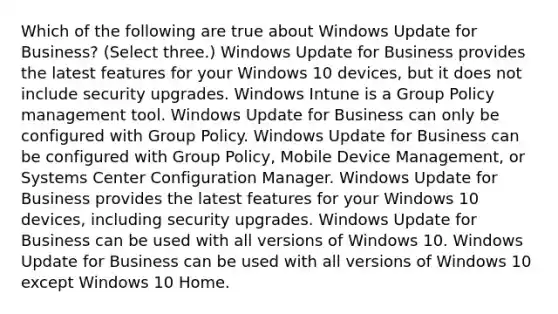 Which of the following are true about Windows Update for Business? (Select three.) Windows Update for Business provides the latest features for your Windows 10 devices, but it does not include security upgrades. Windows Intune is a Group Policy management tool. Windows Update for Business can only be configured with Group Policy. Windows Update for Business can be configured with Group Policy, Mobile Device Management, or Systems Center Configuration Manager. Windows Update for Business provides the latest features for your Windows 10 devices, including security upgrades. Windows Update for Business can be used with all versions of Windows 10. Windows Update for Business can be used with all versions of Windows 10 except Windows 10 Home.