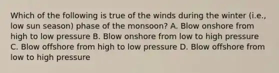 Which of the following is true of the winds during the winter (i.e., low sun season) phase of the monsoon? A. Blow onshore from high to low pressure B. Blow onshore from low to high pressure C. Blow offshore from high to low pressure D. Blow offshore from low to high pressure