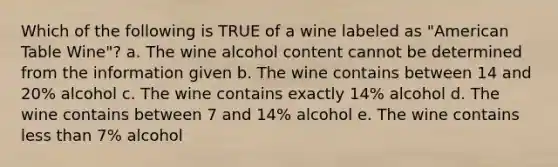 Which of the following is TRUE of a wine labeled as "American Table Wine"? a. The wine alcohol content cannot be determined from the information given b. The wine contains between 14 and 20% alcohol c. The wine contains exactly 14% alcohol d. The wine contains between 7 and 14% alcohol e. The wine contains less than 7% alcohol