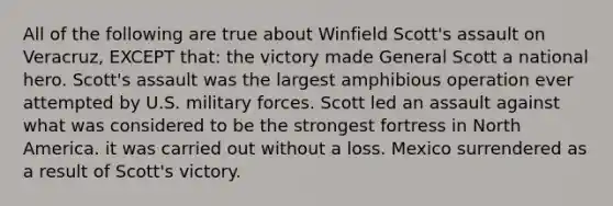 All of the following are true about Winfield Scott's assault on Veracruz, EXCEPT that: the victory made General Scott a national hero. Scott's assault was the largest amphibious operation ever attempted by U.S. military forces. Scott led an assault against what was considered to be the strongest fortress in North America. it was carried out without a loss. Mexico surrendered as a result of Scott's victory.