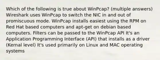 Which of the following is true about WinPcap? (multiple answers) Wireshark uses WinPcap to switch the NIC in and out of promiscuous mode. WinPcap installs easiest using the RPM on Red Hat based computers and apt-get on debian based computers. Filters can be passed to the WinPcap API It's an Application Programming Interface (API) that installs as a driver (Kernal level) It's used primarily on Linux and MAC operating systems