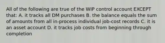 All of the following are true of the WIP control account EXCEPT that: A. it tracks all DM purchases B. the balance equals the sum of amounts from all in-process individual job-cost records C. it is an asset account D. it tracks job costs from beginning through completion