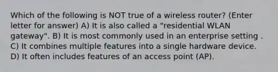 Which of the following is NOT true of a wireless router? (Enter letter for answer) A) It is also called a "residential WLAN gateway". B) It is most commonly used in an enterprise setting . C) It combines multiple features into a single hardware device. D) It often includes features of an access point (AP).