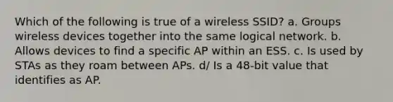 Which of the following is true of a wireless SSID? a. Groups wireless devices together into the same logical network. b. Allows devices to find a specific AP within an ESS. c. Is used by STAs as they roam between APs. d/ Is a 48-bit value that identifies as AP.