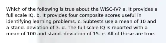 Which of the following is true about the WISC-IV? a. It provides a full scale IQ. b. It provides four composite scores useful in identifying learning problems. c. Subtests use a mean of 10 and a stand. deviation of 3. d. The full scale IQ is reported with a mean of 100 and stand. deviation of 15. e. All of these are true.