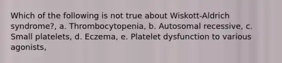 Which of the following is not true about Wiskott-Aldrich syndrome?, a. Thrombocytopenia, b. Autosomal recessive, c. Small platelets, d. Eczema, e. Platelet dysfunction to various agonists,