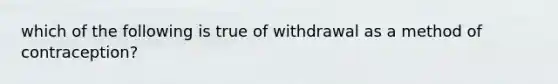 which of the following is true of withdrawal as a method of contraception?