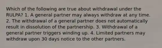 Which of the following are true about withdrawal under the RULPA? 1. A general partner may always withdraw at any time. 2. The withdrawal of a general partner does not automatically result in dissolution of the partnership. 3. Withdrawal of a general partner triggers winding up. 4. Limited partners may withdraw upon 30 days notice to the other partners.